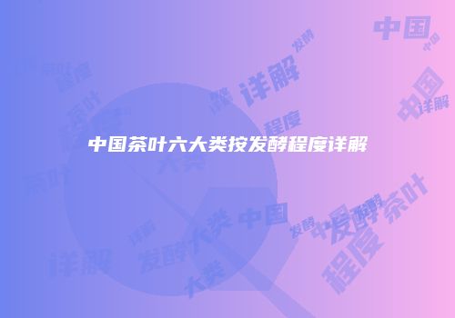 中国茶叶六大类按发酵程度详解