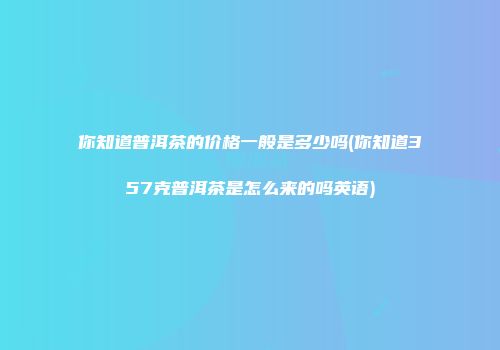你知道普洱茶的价格一般是多少吗(你知道357克普洱茶是怎么来的吗英语)