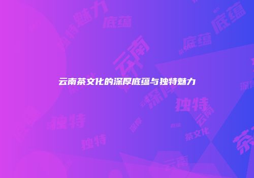 云南茶文化的深厚底蕴与独特魅力