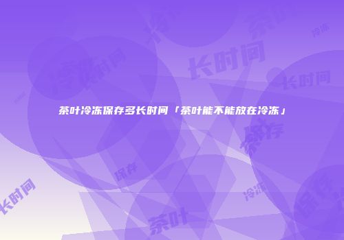 茶叶冷冻保存多长时间「茶叶能不能放在冷冻」