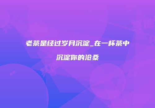 老茶是经过岁月沉淀_在一杯茶中沉淀你的沧桑