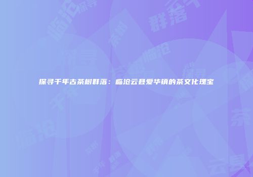 探寻千年古茶树群落：临沧云县爱华镇的茶文化瑰宝