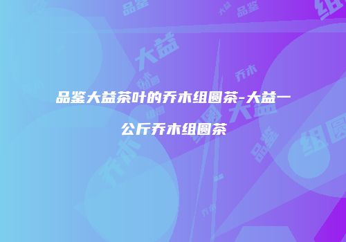 品鉴大益茶叶的乔木组圆茶-大益一公斤乔木组圆茶