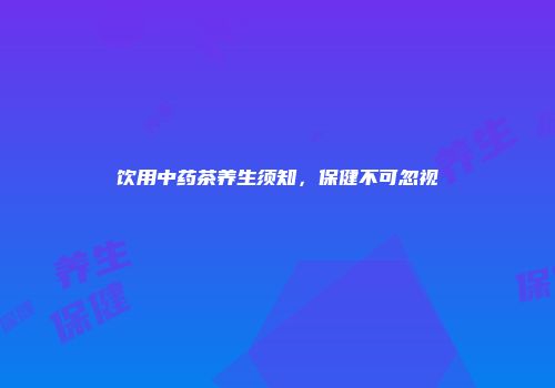 饮用中药茶养生须知，保健不可忽视