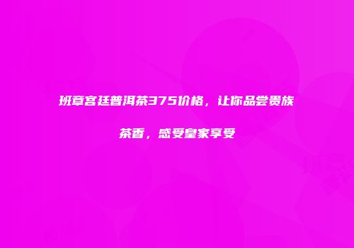 班章宫廷普洱茶375价格，让你品尝贵族茶香，感受皇家享受