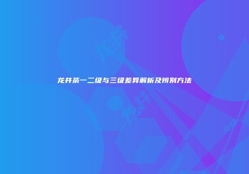 龙井茶一二级与三级差异解析及辨别方法