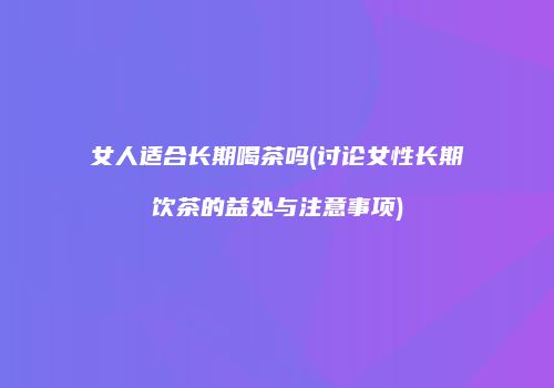 女人适合长期喝茶吗(讨论女性长期饮茶的益处与注意事项)