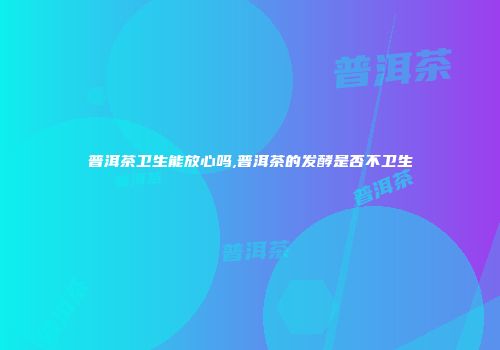 普洱茶卫生能放心吗,普洱茶的发酵是否不卫生