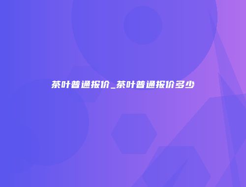 茶叶普通报价_茶叶普通报价多少