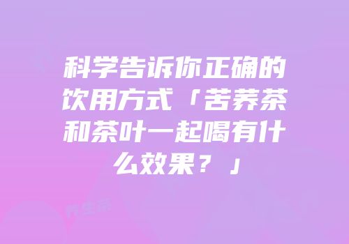 科学告诉你正确的饮用方式「苦荞茶和茶叶一起喝有什么效果？」