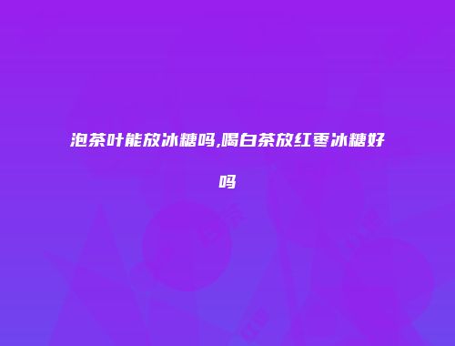 泡茶叶能放冰糖吗,喝白茶放红枣冰糖好吗