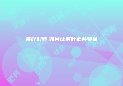 茶叶创新,如何让茶叶更具特色