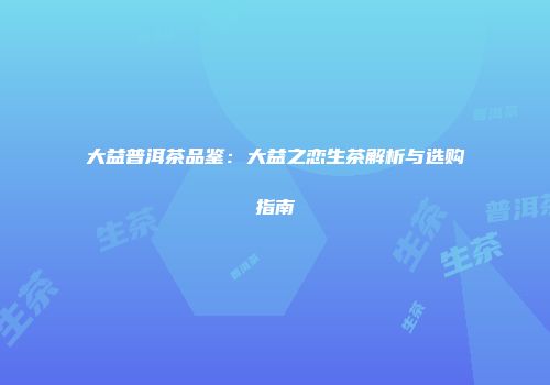 大益普洱茶品鉴：大益之恋生茶解析与选购指南