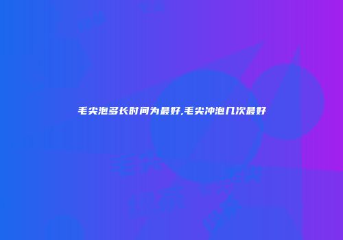 毛尖泡多长时间为最好,毛尖冲泡几次最好