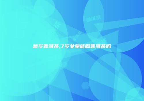 藏岁普洱茶,7岁女童能喝普洱茶吗