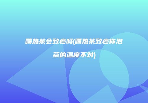 喝热茶会致癌吗(喝热茶致癌你泡茶的温度不对)