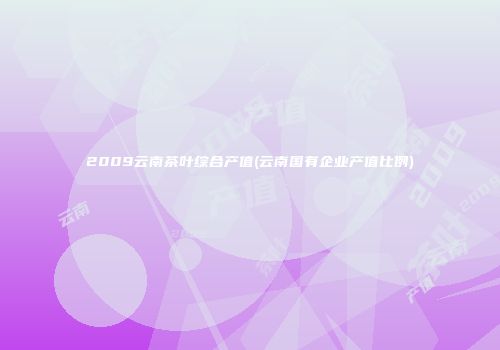 2009云南茶叶综合产值(云南国有企业产值比例)