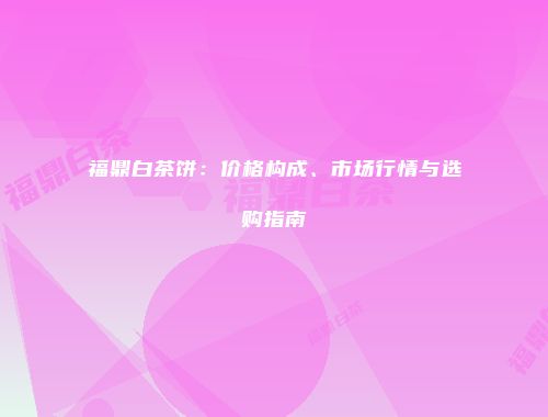 福鼎白茶饼：价格构成、市场行情与选购指南