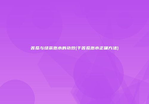 苦瓜与绿茶泡水的功效(干苦瓜泡水正确方法)