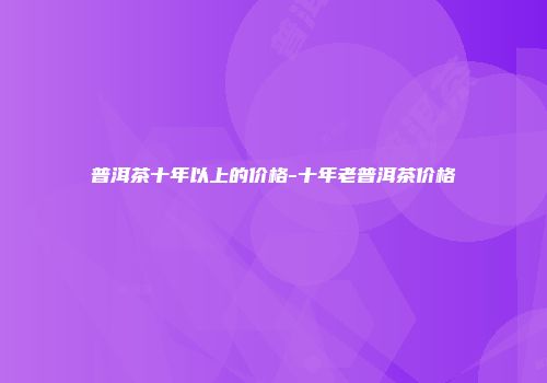 普洱茶十年以上的价格-十年老普洱茶价格