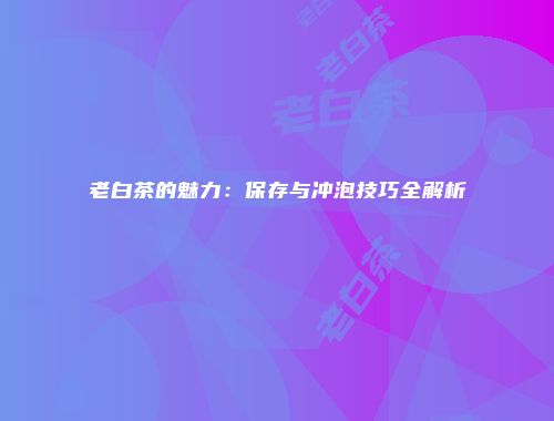 老白茶的魅力：保存与冲泡技巧全解析