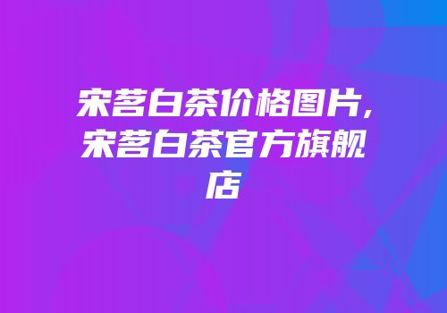 宋茗白茶价格图片,宋茗白茶官方旗舰店