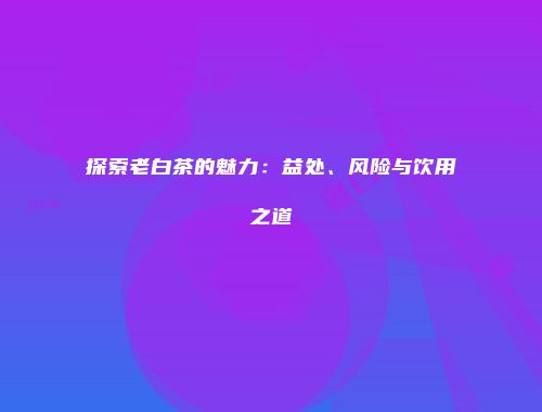 探索老白茶的魅力：益处、风险与饮用之道