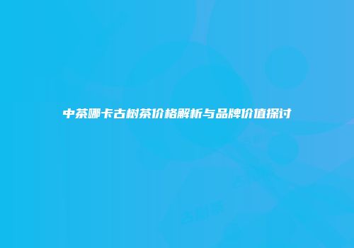 中茶哪卡古树茶价格解析与品牌价值探讨