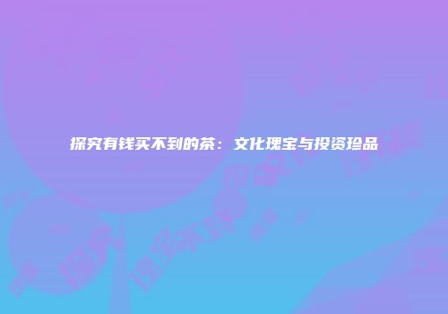 探究有钱买不到的茶：文化瑰宝与投资珍品