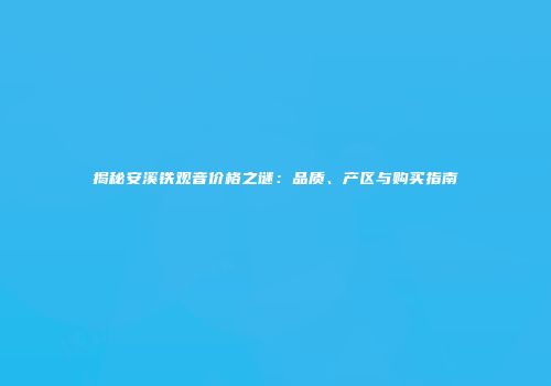 揭秘安溪铁观音价格之谜：品质、产区与购买指南