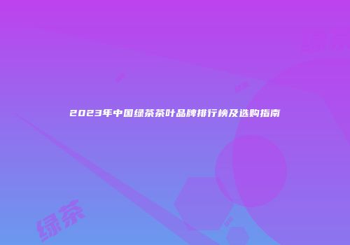 2023年中国绿茶茶叶品牌排行榜及选购指南