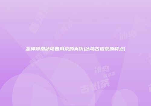 怎样辨别冰岛普洱茶的真伪(冰岛古树茶的特点)