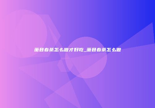 萧县春茶怎么做才好吃_萧县春茶怎么做
