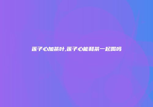 莲子心加茶叶,莲子心能和茶一起喝吗