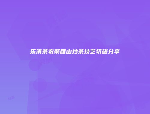 乐清茶农聚雁山炒茶技艺切磋分享