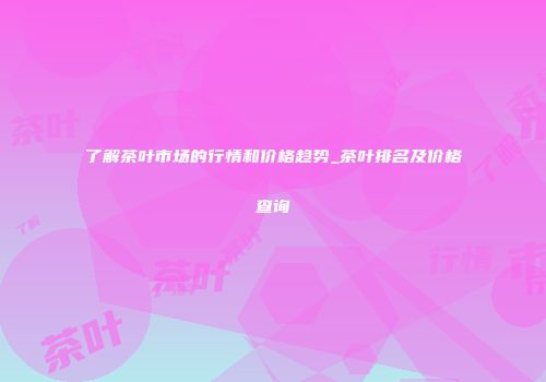 了解茶叶市场的行情和价格趋势_茶叶排名及价格查询