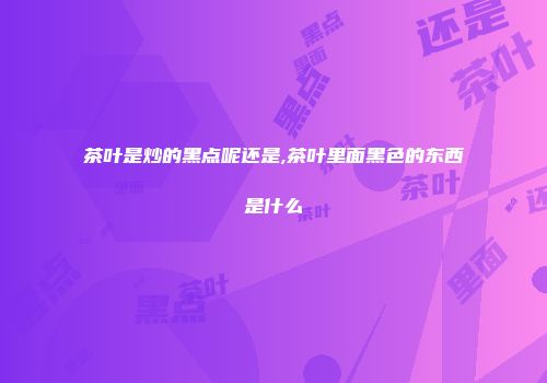 茶叶是炒的黑点呢还是,茶叶里面黑色的东西是什么