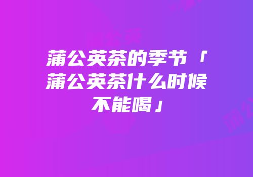 蒲公英茶的季节「蒲公英茶什么时候不能喝」