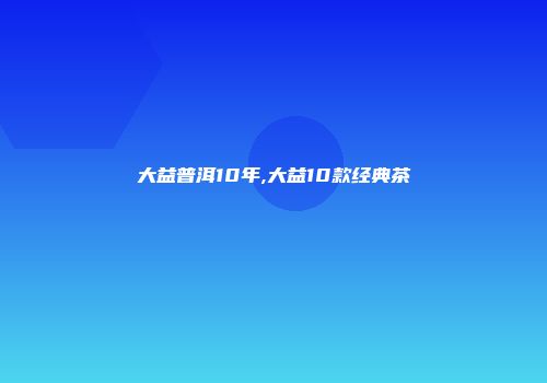 大益普洱10年,大益10款经典茶