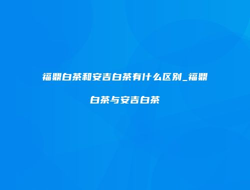 福鼎白茶和安吉白茶有什么区别_福鼎白茶与安吉白茶