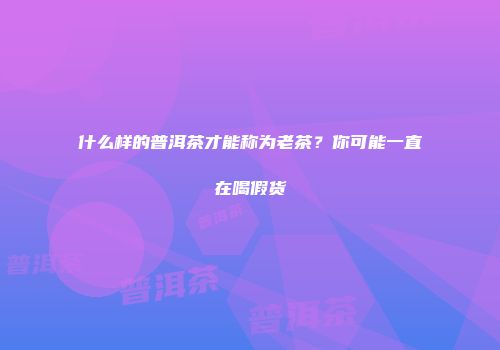 什么样的普洱茶才能称为老茶？你可能一直在喝假货