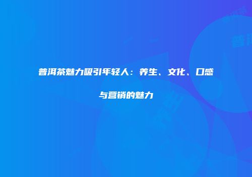 普洱茶魅力吸引年轻人：养生、文化、口感与营销的魅力