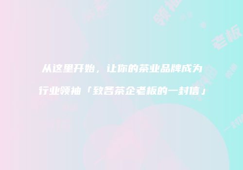 从这里开始，让你的茶业品牌成为行业领袖「致各茶企老板的一封信」