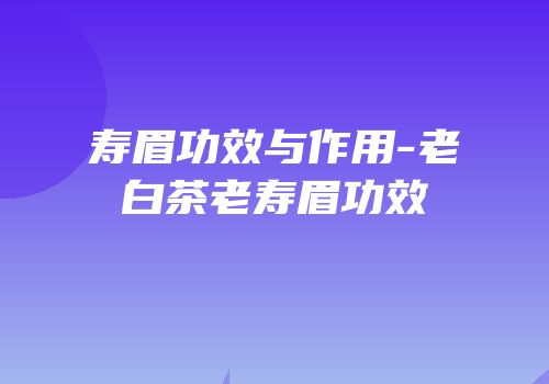 寿眉功效与作用-老白茶老寿眉功效