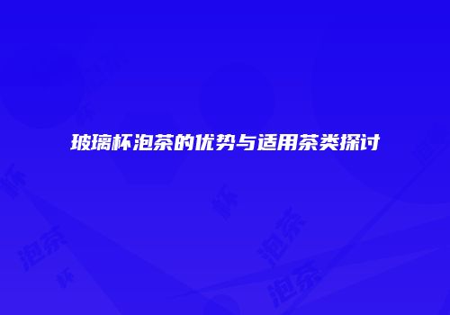 玻璃杯泡茶的优势与适用茶类探讨
