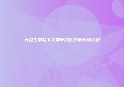 大益生茶和下关茶叶的区别与优劣分析