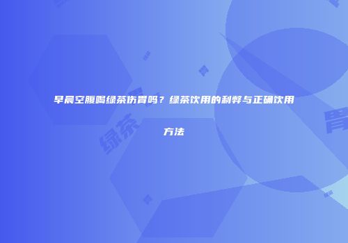 早晨空腹喝绿茶伤胃吗？绿茶饮用的利弊与正确饮用方法