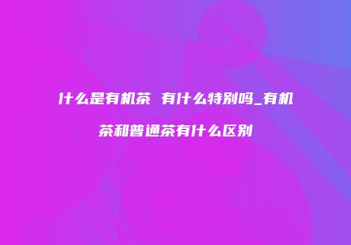 什么是有机茶 有什么特别吗_有机茶和普通茶有什么区别