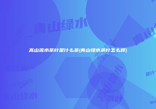 高山流水茶叶是什么茶(青山绿水茶叶怎么样)