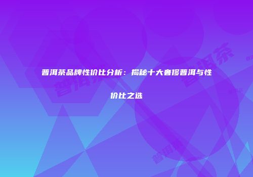 普洱茶品牌性价比分析：揭秘十大奢侈普洱与性价比之选